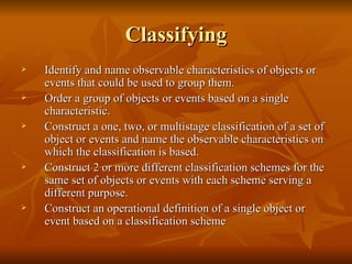 Classifying Identify and name observable characteristics of objects or events that could be used to group them. Order a group of objects or events based on a single characteristic. Construct a one, two, or multistage classification of a set of object or events and name the observable characteristics on which the classification is based. Construct 2 or more different classification schemes for the same set of objects or events with each scheme serving a different purpose. Construct an operational definition of a single object or event based on a classification scheme 