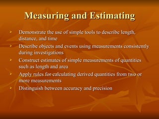 Measuring and Estimating Demonstrate the use of simple tools to describe length, distance, and time Describe objects and events using measurements consistently during investigations Construct estimates of simple measurements of quantities such as length and area Apply rules for calculating derived quantities from two or more measurements Distinguish between accuracy and precision 