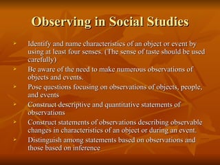 Observing in Social Studies Identify and name characteristics of an object or event by using at least four senses. (The sense of taste should be used carefully) Be aware of the need to make numerous observations of objects and events. Pose questions focusing on observations of objects, people, and events Construct descriptive and quantitative statements of observations Construct statements of observations describing observable changes in characteristics of an object or during an event. Distinguish among statements based on observations and those based on inference 