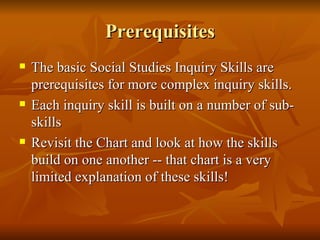 Prerequisites The basic Social Studies Inquiry Skills are prerequisites for more complex inquiry skills. Each inquiry skill is built on a number of sub-skills Revisit the Chart and look at how the skills build on one another -- that chart is a very limited explanation of these skills! 