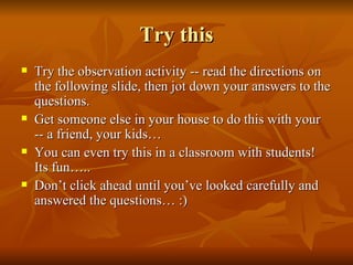 Try this Try the observation activity -- read the directions on the following slide, then jot down your answers to the questions. Get someone else in your house to do this with your -- a friend, your kids…  You can even try this in a classroom with students!  Its fun….. Don’t click ahead until you’ve looked carefully and answered the questions… :) 