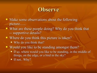 Observe Make some observations about the following picture….. What are these people doing? Why do you think that -- supportive details? Where do you think this picture is taken? Why do you think that? Would you like to be standing amongst them? If so, where would you like to be standing, in the middle of things, on the edge, or a bird in the sky? If not.. Why? 