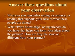 Answer these questions about your observation What can you remember seeing, experience, or reading that supports your idea of what these people are doing? What “Prior Knowledge” or experiences do you have that helps you form your ideas about the picture?  How are they the same or different from your partner? 