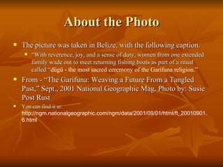 About the Photo The picture was taken in Belize, with the following caption. “ With reverence, joy, and a sense of duty, women from one extended family wade out to meet returning fishing boats as part of a ritual called “ dügü - the most sacred ceremony of the Garifuna religion.” From - “The Garifuna: Weaving a Future From a Tangled Past,” Sept., 2001 National Geographic Mag. Photo by: Susie Post Rust You can find it at:  http://ngm.nationalgeographic.com/ngm/data/2001/09/01/html/ft_20010901.6.html 
