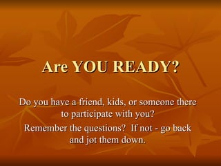 Are YOU READY? Do you have a friend, kids, or someone there to participate with you? Remember the questions?  If not - go back and jot them down. 