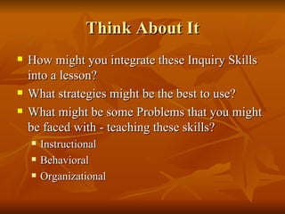 Think About It How might you integrate these Inquiry Skills into a lesson? What strategies might be the best to use? What might be some Problems that you might be faced with - teaching these skills? Instructional Behavioral Organizational 