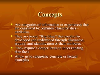 Concepts Are categories of information or experiences that are organized by common characteristics – attributes. They are broad, “Big Ideas” that need to be developed and understood through discussion, inquiry, and identification of their attributes They require a deeper level of understanding than facts Allow us to categorize concrete or factual examples 