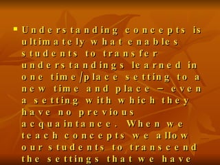 Understanding concepts is ultimately what enables students to transfer understandings learned in one time/place setting to a new time and place – even a setting with which they have no previous acquaintance.  When we teach concepts we allow our students to transcend the settings that we have taught. John Hergesheimer 