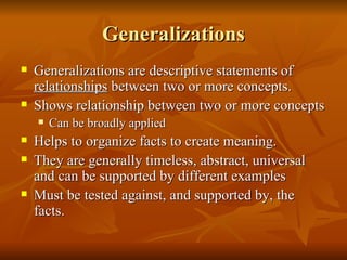 Generalizations Generalizations are descriptive statements of  relationships  between two or more concepts. Shows relationship between two or more concepts Can be broadly applied Helps to organize facts to create meaning. They are generally timeless, abstract, universal and can be supported by different examples Must be tested against, and supported by, the facts. 