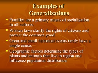 Examples of  Generalizations Families are a primary means of socialization in all cultures. Written laws clarify the rights of citizens and protect the common good. Great and small historical events rarely have a single cause.  Geographic factors determine the types of plants and animals that live in region and influence population distribution 