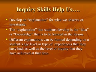 Inquiry Skills Help Us…. Develop an “explanation” for what we observe or investigate. The “explanation” that students develop is the “idea” or “knowledge” that is to be learned in the lesson. Different explanations can be formed depending on a student’s age level or type of  experiences that they have had, as well as the level of inquiry that they have achieved at that time. 