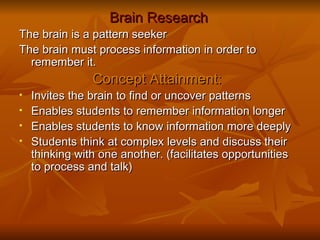 Brain Research The brain is a pattern seeker The brain must process information in order to remember it. Concept Attainment:   Invites the brain to find or uncover patterns Enables students to remember information longer Enables students to know information more deeply Students think at complex levels and discuss their thinking with one another. (facilitates opportunities to process and talk)  