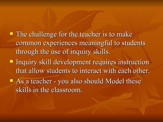 The challenge for the teacher is to make common experiences meaningful to students through the use of inquiry skills. Inquiry skill development requires instruction that allow students to interact with each other. As a teacher - you also should Model these skills in the classroom. 