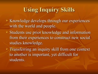 Using Inquiry Skills Knowledge develops through our experiences with the world and people. Students use prior knowledge and information from their experiences to construct new social studies knowledge. Transferring an inquiry skill from one context to another is important, yet difficult for students. 