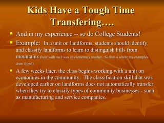 Kids Have a Tough Time  Transfering…. And in my experience -- so do College Students! Example:  In a unit on landforms, students should identify and classify landforms to learn to distinguish hills from mountains  (bear with me I was an elementary teacher.. So that is where my examples draw from!)   A few weeks later, the class begins working with a unit on economies in the community.  The classification skill that was developed earlier on landforms does not automatically transfer when they try to classify types of community businesses - such as manufacturing and service companies. 