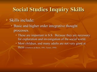 Social Studies Inquiry Skills Skills include: Basic and higher order integrative thought processes. These are important in S.S.  Because they are necessary for exploration and investigation of the social world.  Most children, and many adults are not very good at them  (Glatthorn & Baron, 1991; Turner, 1994) 