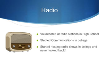 Radio

S Volunteered at radio stations in High School
S Studied Communications in college
S Started hosting radio shows in college and

never looked back!

 