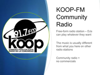 KOOP-FM
Community
Radio
Free-form radio station – DJs
can play whatever they want
The music is usually different
from what you here on other
radio stations

Community radio =
no commercials

 