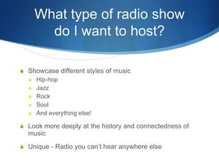 What type of radio show
do I want to host?
S Showcase different styles of music
S Hip-hop
S Jazz
S Rock
S Soul
S And everything else!

S Look more deeply at the history and connectedness of

music
S Unique - Radio you can’t hear anywhere else

 