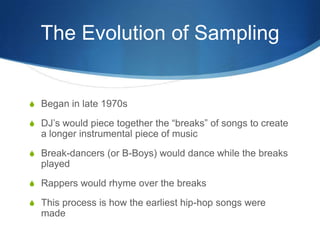 The Evolution of Sampling

S Began in late 1970s
S DJ’s would piece together the “breaks” of songs to create

a longer instrumental piece of music
S Break-dancers (or B-Boys) would dance while the breaks

played
S Rappers would rhyme over the breaks
S This process is how the earliest hip-hop songs were

made

 