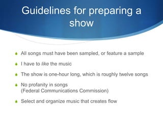 Guidelines for preparing a
show
S All songs must have been sampled, or feature a sample
S I have to like the music
S The show is one-hour long, which is roughly twelve songs
S No profanity in songs

(Federal Communications Commission)
S Select and organize music that creates flow

 