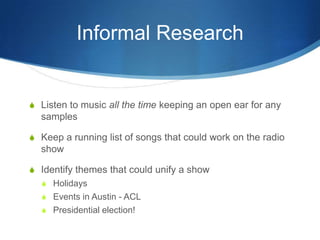 Informal Research

S Listen to music all the time keeping an open ear for any

samples
S Keep a running list of songs that could work on the radio

show
S Identify themes that could unify a show
S Holidays
S Events in Austin - ACL
S Presidential election!

 