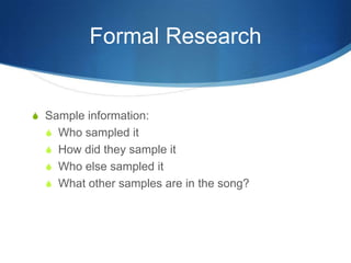 Formal Research

S Sample information:
S Who sampled it
S How did they sample it
S Who else sampled it
S What other samples are in the song?

 