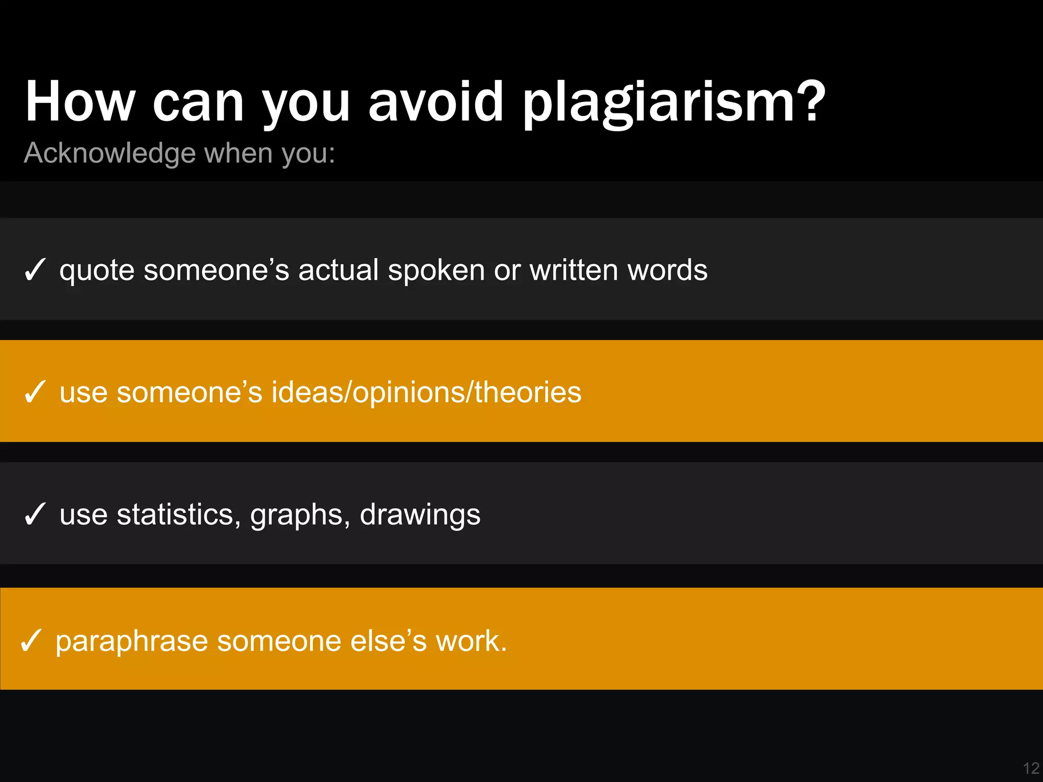 How can you avoid plagiarism?
Acknowledge when you:



✓ quote someone’s actual spoken or written words



✓ use someone’s ideas/opinions/theories



✓ use statistics, graphs, drawings



✓ paraphrase someone else’s work.



                                                   12
 