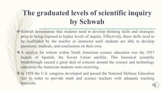 The graduated levels of scientific inquiry
by Schwab
 Schwab demonstrate that students need to develop thinking skills and strategies
prior to being exposed to higher levels of inquiry. Effectively, these skills need to
be scaffolded by the teacher or instructor until students are able to develop
questions, methods, and conclusions on their own.
 A catalyst for reform within North American science education was the 1957
launch of Sputnik, the Soviet Union satellite. This historical scientific
breakthrough caused a great deal of concern around the science and technology
education the American students were receiving.
 In 1958 the U.S. congress developed and passed the National Defense Education
Act in order to provide math and science teachers with adequate teaching
materials.
 