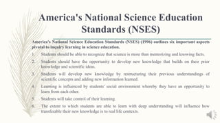 America's National Science Education
Standards (NSES)
America's National Science Education Standards (NSES) (1996) outlines six important aspects
pivotal to inquiry learning in science education.
1. Students should be able to recognize that science is more than memorizing and knowing facts.
2. Students should have the opportunity to develop new knowledge that builds on their prior
knowledge and scientific ideas.
3. Students will develop new knowledge by restructuring their previous understandings of
scientific concepts and adding new information learned.
4. Learning is influenced by students' social environment whereby they have an opportunity to
learn from each other.
5. Students will take control of their learning.
6. The extent to which students are able to learn with deep understanding will influence how
transferable their new knowledge is to real life contexts.
 