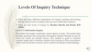 Levels Of Inquiry Technique
 There are many different explanations for inquiry teaching and learning
and the various levels of inquiry that can exist within those contexts.
 There are four levels of inquiry by Heather Banchi and Randy Bell
(2008).
Level 1: Confirmation Inquiry
The teacher has taught a particular science theme or topic. The teacher then
develops questions and a procedure that guides students through an activity
where the results are already known. This method is great to reinforce
concepts taught and to introduce students into learning to follow procedures,
collect and record data correctly and to confirm and deepen understandings.
 