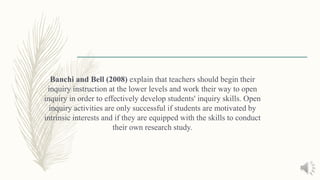 Banchi and Bell (2008) explain that teachers should begin their
inquiry instruction at the lower levels and work their way to open
inquiry in order to effectively develop students' inquiry skills. Open
inquiry activities are only successful if students are motivated by
intrinsic interests and if they are equipped with the skills to conduct
their own research study.
 