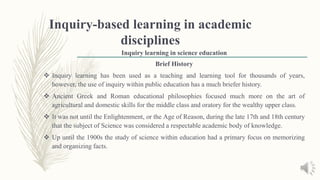 Inquiry-based learning in academic
disciplines
Inquiry learning in science education
Brief History
 Inquiry learning has been used as a teaching and learning tool for thousands of years,
however, the use of inquiry within public education has a much briefer history.
 Ancient Greek and Roman educational philosophies focused much more on the art of
agricultural and domestic skills for the middle class and oratory for the wealthy upper class.
 It was not until the Enlightenment, or the Age of Reason, during the late 17th and 18th century
that the subject of Science was considered a respectable academic body of knowledge.
 Up until the 1900s the study of science within education had a primary focus on memorizing
and organizing facts.
 