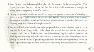  John Dewey, a well-known philosopher of education at the beginning of the 20th
century, was the first to criticize the fact that science education was not taught in
a way to develop young scientific thinkers.
 Dewey proposed that science should be taught as a process and way of thinking –
not as a subject with facts to be memorized. While Dewey was the first to draw
attention to this issue, much of the reform within science education followed the
lifelong work and efforts of Joseph Schwab.
 Joseph Schwab was an educator who proposed that science did not need to be a
process for identifying stable truths about the world that we live in, but rather
science could be a flexible and multi-directional inquiry driven process of
thinking and learning. Schwab believed that science in the classroom should more
closely reflect the work of practicing scientists. Schwab developed three levels of
open inquiry that align with the breakdown of inquiry processes that we see today
 