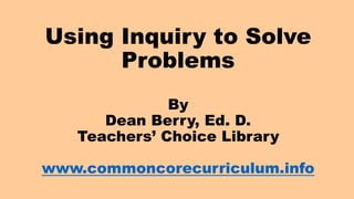Using Inquiry to Solve
Problems
By
Dean Berry, Ed. D.
Teachers’ Choice Library
www.commoncorecurriculum.info
 