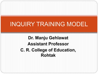 Dr. Manju Gehlawat
Assistant Professor
C. R. College of Education,
Rohtak
INQUIRY TRAINING MODEL
 