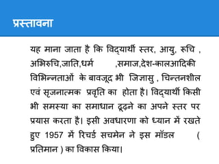 तावना

यह माना जाता है क व याथ    तर, आयु,     च ,
अ भ च,जा त,धम       ,समाज,दे श-कालआ दक
 व भ नताओं क बावजूद भी िज ासु , च तनशील
            े
एवं सृजना मक   वृ त का होता है । व याथ कसी
भी सम या का समाधान ढू ढ़ने का अपने     तर पर
 यास करता है । इसी अवधारणा को यान म रखते
हु ए 1957 म रचड सचमेन ने इस मॉडल          (
  तमान ) का वकास कया।
 