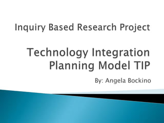 Inquiry Based Research ProjectTechnology Integration Planning Model TIP By: Angela Bockino 
