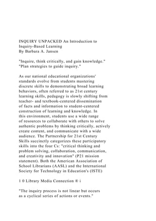 INQUIRY UNPACKED An Introduction to
Inquiry-Based Learning
By Barbara A. Jansen
"Inquire, think critically, and gain knowledge."
"Plan strategies to guide inquiry."
As our national educational organizations'
standards evolve from students mastering
discrete skills to demonstrating broad learning
behaviors, often referred to as 21st century
learning skills, pedagogy is slowly shifting from
teacher- and textbook-centered dissemination
of facts and information to student-centered
construction of learning and knowledge. In
this environment, students use a wide range
of resources to collaborate with others to solve
authentic problems by thinking critically, actively
create content, and communicate with a wide
audience. The Partnership for 21st Century
Skills succinctly categorizes these participatory
skills into the four Cs: "critical thinking and
problem solving, collaboration, communication,
and creativity and innovation" (P21 mission
statement). Both the American Association of
School Librarians (AASL) and the International
Society for Technology in Education's (ISTE)
1 0 Library Media Connection ® i
"The inquiry process is not linear but occurs
as a cyclical series of actions or events."
 