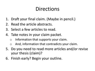 Directions
1. Read the article abstracts.
2. Select a few articles to read.
3. Draft your final claim. (Maybe in pencil.)
4. Take notes in your claim packet.
o Information that supports your claim.
o And, information that contradicts your claim.
5. Do you need to read more articles and/or revise
your thesis (claim)?
6. Finish early? Begin your outline.
 