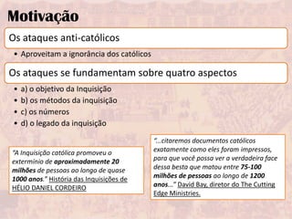 Motivação
Os ataques anti-católicos
 • Aproveitam a ignorância dos católicos

Os ataques se fundamentam sobre quatro aspectos
 •   a) o objetivo da Inquisição
 •   b) os métodos da inquisição
 •   c) os números
 •   d) o legado da inquisição

                                           “...citaremos documentos católicos
“A Inquisição católica promoveu o          exatamente como eles foram impressos,
extermínio de aproximadamente 20           para que você possa ver a verdadeira face
milhões de pessoas ao longo de quase       dessa besta que matou entre 75-100
1000 anos.” História das Inquisições de    milhões de pessoas ao longo de 1200
HÉLIO DANIEL CORDEIRO                      anos...” David Bay, diretor do The Cutting
                                           Edge Ministries.
 