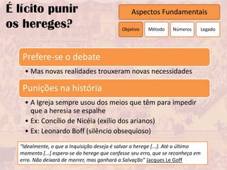 É lícito punir                                  Aspectos Fundamentais
os hereges?                                 Objetivo    Método    Números        Legado




   Prefere-se o debate
    • Mas novas realidades trouxeram novas necessidades

   Punições na história
    • A Igreja sempre usou dos meios que têm para impedir
      que a heresia se espalhe
    • Ex: Concílio de Nicéia (exílio dos arianos)
    • Ex: Leonardo Boff (silêncio obsequioso)
  “Idealmente, o que a Inquisição deseja é salvar o herege [...]. Até o último
  momento [...] espera-se do herege que confesse seu erro, que se reconheça em
  erro. Não deixará de morrer, mas ganhará a Salvação” Jacques Le Goff
 