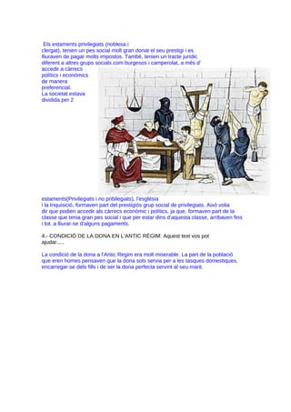 Els estaments privilegiats (noblesa i
clergat), tenien un pes social molt gran donat el seu prestigi i es
lliuraven de pagar molts impostos. També, tenien un tracte jurídic
diferent a altres grups socials com burgesos i camperolat, a més d’
accedir a càrrecs
polítics i econòmics
de manera
preferencial.
La societat estava
dividida per 2

estaments(Privilegiats i no pribilegiats), l’església
i la Inquisició, formaven part del prestigiós grup social de privilegiats. Això volia
dir que podien accedir als càrrecs econòmic i polítics, ja que, formaven part de la
classe que tenia gran pes social i que per estar dins d’aquesta classe, arribaven fins
i tot, a lliurar-se d’alguns pagaments.
4.- CONDICIÓ DE LA DONA EN L’ANTIC RÈGIM: Aquest text vos pot
ajudar.....
La condició de la dona a l’Antic Regim era molt miserable. La part de la població
que eren homes pensaven que la dona sols servia per a les tasques domestiques,
encarregar-se dels fills i de ser la dona perfecta servint al seu marit.

 