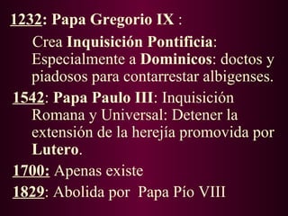 1232: Papa Gregorio IX :
   Crea Inquisición Pontificia:
   Especialmente a Dominicos: doctos y
   piadosos para contarrestar albigenses.
1542: Papa Paulo III: Inquisición
   Romana y Universal: Detener la
   extensión de la herejía promovida por
   Lutero.
1700: Apenas existe
1829: Abolida por Papa Pío VIII
 