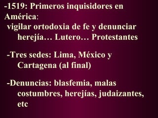 -1519: Primeros inquisidores en
América:
 vigilar ortodoxia de fe y denunciar
    herejía… Lutero… Protestantes

-Tres sedes: Lima, México y
  Cartagena (al final)

-Denuncias: blasfemia, malas
  costumbres, herejías, judaizantes,
  etc
 