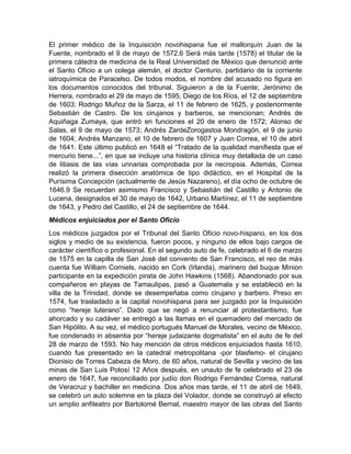 El primer médico de la Inquisición novohispana fue el mallorquín Juan de la
Fuente, nombrado el 9 de mayo de 1572.6 Será más tarde (1578) el titular de la
primera cátedra de medicina de la Real Universidad de México que denunció ante
el Santo Oficio a un colega alemán, el doctor Centurio, partidario de la corriente
iatroquímica de Paracelso. De todos modos, el nombre del acusado no figura en
los documentos conocidos del tribunal. Siguieron a de la Fuente; Jerónimo de
Herrera, nombrado el 29 de mayo de 1595; Diego de los Ríos, el 12 de septiembre
de 1603; Rodrigo Muñoz de la Sarza, el 11 de febrero de 1625, y posteriormente
Sebastián de Castro. De los cirujanos y barberos, se mencionan; Andrés de
Aquiñaga Zumaya, que entró en funciones el 20 de enero de 1572; Alonso de
Salas, el 9 de mayo de 1573; Andrés ZardeZorogastoa Mondragón, el 9 de junio
de 1604; Andrés Manzano, el 10 de febrero de 1607 y Juan Correa, el 10 de abril
de 1641. Este último publicó en 1648 el “Tratado de la qualidad manifiesta que el
mercurio tiene...”, en que se incluye una historia clínica muy detallada de un caso
de litiasis de las vías urinarias comprobada por la necropsia. Además, Correa
realizó la primera disección anatómica de tipo didáctico, en el Hospital de la
Purísima Concepción (actualmente de Jesús Nazareno), el día ocho de octubre de
1646.9 Se recuerdan asimismo Francisco y Sebastián del Castillo y Antonio de
Lucena, designados el 30 de mayo de 1642, Urbano Martínez, el 11 de septiembre
de 1643, y Pedro del Castillo, el 24 de septiembre de 1644.
Médicos enjuiciados por el Santo Oficio
Los médicos juzgados por el Tribunal del Santo Oficio novo-hispano, en los dos
siglos y medio de su existencia, fueron pocos, y ninguno de ellos bajo cargos de
carácter científico o profesional. En el segundo auto de fe, celebrado el 6 de marzo
de 1575 en la capilla de San José del convento de San Francisco, el reo de más
cuenta fue William Corniels, nacido en Cork (Irlanda), marinero del buque Minion
participante en la expedición pirata de John Hawkins (1568). Abandonado por sus
compañeros en playas de Tamaulipas, pasó a Guatemala y se estableció en la
villa de la Trinidad, donde se desempeñaba como cirujano y barbero. Preso en
1574, fue trasladado a la capital novohispana para ser juzgado por la Inquisición
como “hereje luterano”. Dado que se negó a renunciar al protestantismo, fue
ahorcado y su cadáver se entregó a las llamas en el quemadero del mercado de
San Hipólito. A su vez, el médico portugués Manuel de Morales, vecino de México,
fue condenado in absentia por “hereje judaizante dogmatista” en el auto de fe del
28 de marzo de 1593. No hay mención de otros médicos enjuiciados hasta 1610,
cuando fue presentado en la catedral metropolitana -por blasfemo- el cirujano
Dionisio de Torres Cabeza de Moro, de 60 años, natural de Sevilla y vecino de las
minas de San Luis Potosí 12 Años después, en unauto de fe celebrado el 23 de
enero de 1647, fue reconciliado por judío don Rodrigo Fernández Correa, natural
de Veracruz y bachiller en medicina. Dos años mas tarde, el 11 de abril de 1649,
se celebró un auto solemne en la plaza del Volador, donde se construyó al efecto
un amplio anfiteatro por Bartolomé Bernal, maestro mayor de las obras del Santo
 