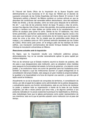 El Tribunal del Santo Oficio de la Inquisición de la Nueva España cesó
definitivamente en sus funciones el 31 de mayo de 182023 por el decreto de
supresión emanado de las Cortes Españolas del trienio liberal. El número 5 del
“Semanario político y literario” de México contiene un curioso artículo en que se
describen las condiciones del venerable edificio dieciochesco, obra del arquitecto
Pedro de Arrieta, y de las cárceles, cómo se veían poco después de la extinción.
De ahí: “...Las más de las prisiones tienen de largo 16 pasos y diez de ancho,
aunque hay algunas más chicas y otras más grandes, dos puertas gruesísimas, un
agujero o ventana con rejas dobles por donde entra la luz escasamente y una
tarima de azulejos para poner la cama. Detrás de los 19 calabozos, hay otros
tantos jardincillos, que llaman asoleaderos, a donde llevaban algunas veces a los
reos para que tomasen el sol; pero construidos de tal manera que era imposible
verse los unos a los otros. Se ha notado que los jardincillos están llenos de
maleza, y no cuidados como en 1813 (primera extinción decretada por las Cortes
de Cádiz). Ahora sería justo poner, en el antiguo patio de los naranjos de dicho
edificio, una inscripción conmemorativa del doctor Enrique Esteban Morel, que
introdujo la inoculación antivariolosa en México.
Reacciones actuales ante la inquisición
Es lógico, que la Inquisición resulte una institución polémica porque,
afortunadamente, hoy no se concibe racionalmente aplicar la pena capital por
motivos religiosos.
Pero es de remarcar que el Estado moderno asumió la división de poderes, ello
dio paso a que desapareciera esta institución, pero se adoptaron otras medidas
para asegurar la funcionalidad del estado, la forma de gobernar, y la relación conel
pueblo, y se evoluciona hacia una suma de garantías para los ciudadanos,como
también se dispone a que las instituciones asuman un papel protagonista en la
consolidación del propio Estado, esto asegura en gran medida la proporcionalidad,
la igualdad y la imparcialidad a la hora de imponer una sanción, y permite que el
tejido social se fortalezca.
Actualmente no se da la situación de conquistas de territorios, ni consolidación de
reinos, por ello el papel de la iglesia como administrador de la justicia desaparece,
y actualmente asume una función reivindicadora, esta es una forma de mantener
su poder y sostener toda su organización a través de la base de sus feudos
creyentes, por ello a veces parece que toma nota, y da algunos cambios a sus
posturas radicales;en no pocas ocasiones la jerarquía ha replanteado su dinámica,
esta metodología hace que la iglesia permanezca como poder representativo de
sus miembros, esto es lo que le permite subsistir como institución con el paso del
tiempo.
 
