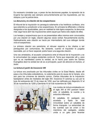 Es necesario constatar que, a pesar de las decisiones papales, la represión de la
brujería fue ejercida casi siempre concurrentemente por los inquisidores, por los
obispos y por la justicia laica.
La denuncia y la citación de los sospechosos
El tribunal de la inquisición no perseguía solamente a los heréticos confesos, sino
que extendía su jurisdicción a los sospechosos. En principio la diffamatio o infamia
designaba a los ajusticiables, pero en realidad la más ligera sospecha, la denuncia
más vaga hacía abrir las inquisiciones sobre aquel que había sido objeto de ellas.
Los herejes y sospechosos que no se presentaban ellos mismos eran convocados
por una citación en regla, citación algunas veces verbal, frecuentemente escrita.
Habitualmente esta citación se hacía por intermediario del cura dellugar donde
vivía el sospechoso.
La primera citación era perentoria; el rehusar exponía a los citados a ser
perseguidos por contumaces. No obstante, cuando el inquisidor lo juzgaba
razonable, por un favor especial, podía hacer una segunda citación.
Una vez arrestados, el acusado comparecía ante el tribunal de la Inquisición y se
le comunicaban los cargos existentes contra él. Tenía que responder allí y, para
que no se manifestara contra la verdad, se le hacía jurar sobre los Santos
Evangelios decir la verdad tan de se ut principalis, quam de aliisvivis et mortuis, ut
testis.
La tortura.A partir de Inocencio VIII
La tortura era practicada por los tribunales civiles en la Edad Media, desde allí
pasa a los tribunales eclesiásticos, no solamente para la causa de la herejía, sino
aún para los crímenes de derecho común. Ciertos tribunales de la Inquisición
laadoptaron antes de mediados del siglo XIII. Inocencio IV autoriza su uso por la
bula Ad extirpanda del 15 de mayo de 1252, que fue ratificada por Alejandro IV el
30 de noviembre de 1259 y Clemente IV el 4 de noviembre de 1265.
Los modos de tortura empleados en
el siglo XIII al XIV parecen haber
sido: el caballete, la cuerda y la
antorcha inflamada.
El caballete. El castigado era
acostado y fijado en total
inmovilidad sobre un caballete de
forma triangular. La extremidad de
las cuerdas que se unían a los
miembros del castigado, estaba
unida a un gato para levantar
 