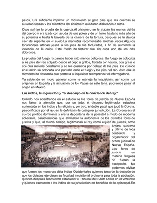 pesos. Era suficiente imprimir un movimiento al gato para que las cuerdas se
pusieran tensas y los miembros del prisionero quedaran dislocados o rotos.
Otros sufrían la prueba de la cuerda.Al prisionero se le ataban las manos detrás
del cuerpo y era izado con ayuda de una polea y de un torno hasta lo más alto de
su potencia o hasta la bóveda de la cámara de la tortura, después se le dejaba
caer de repente en el suelo.La maniobra recomenzaba muchas veces.Algunos
torturadores ataban pesos a los pies de los torturados, a fin de aumentar la
violencia de la caída. Este modo de torturar fue sin duda uno de los más
dolorosos.
La prueba del fuego no parece haber sido menos peligrosa. Un fuego se colocaba
a los pies del reo colgado desde el cepo o grillos, frotado con tocino, con grasa o
con otra materia penetrante y se les quemaba por debajo de los pies. De cuando
en cuando se colocaba una pantalla entre el fuego y los pies del reo, éste era un
momento de descanso que permitía al inquisidor reemprender el interrogatorio.
Ya sabiendo en modo general como se maneja la inquisición, así como sus
orígenes en España y la actuación de los Papas en este tema, podremos pasar al
origen en México.
Los indios, la Inquisición y “el descargo de la conciencia del rey”
Cuando nos adentramos en el estudio de los foros de justicia de Nueva España
nos llama la atención que, por un lado, el discurso legitimador estuviera
sustentado en los indios y la religión y, por otro, el doble papel que jugó la Corona,
personificada por el rey, en la definición de cualquier jurisdicción. La Corona era el
cuerpo político dominante y era la depositaria de la potestad a modo de moderna
soberanía, características que afirmaban la autonomía de los distintos foros de
justicia y que, al mismo tiempo, legitimaban al rey como el juez de jueces, como
árbitro supremo
y último de toda
contienda y
organizador del
orden judicial de
Nueva España.
Los foros de
justicia en
materia religiosa
no fueron la
excepción. No
podemos olvidar
que fueron los monarcas dela Indias Occidentales quienes tomaron la decisión de
que los obispos ejercieran su facultad inquisitorial ordinaria para toda la población,
quienes después resolvieron establecer el Tribunal del Santo Oficio en el virreinato
y quienes exentaron a los indios de su jurisdicción en beneficio de la episcopal. En
 