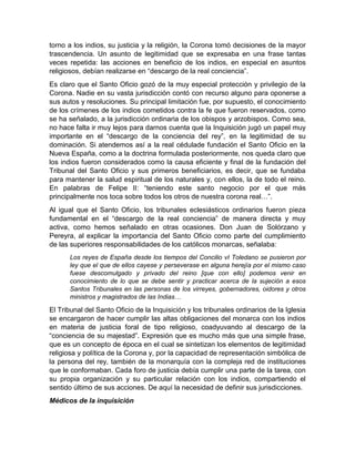torno a los indios, su justicia y la religión, la Corona tomó decisiones de la mayor
trascendencia. Un asunto de legitimidad que se expresaba en una frase tantas
veces repetida: las acciones en beneficio de los indios, en especial en asuntos
religiosos, debían realizarse en “descargo de la real conciencia”.
Es claro que el Santo Oficio gozó de la muy especial protección y privilegio de la
Corona. Nadie en su vasta jurisdicción contó con recurso alguno para oponerse a
sus autos y resoluciones. Su principal limitación fue, por supuesto, el conocimiento
de los crímenes de los indios cometidos contra la fe que fueron reservados, como
se ha señalado, a la jurisdicción ordinaria de los obispos y arzobispos. Como sea,
no hace falta ir muy lejos para darnos cuenta que la Inquisición jugó un papel muy
importante en el “descargo de la conciencia del rey”, en la legitimidad de su
dominación. Si atendemos así a la real cédulade fundación el Santo Oficio en la
Nueva España, como a la doctrina formulada posteriormente, nos queda claro que
los indios fueron considerados como la causa eficiente y final de la fundación del
Tribunal del Santo Oficio y sus primeros beneficiarios, es decir, que se fundaba
para mantener la salud espiritual de los naturales y, con ellos, la de todo el reino.
En palabras de Felipe II: “teniendo este santo negocio por el que más
principalmente nos toca sobre todos los otros de nuestra corona real…”.
Al igual que el Santo Oficio, los tribunales eclesiásticos ordinarios fueron pieza
fundamental en el “descargo de la real conciencia” de manera directa y muy
activa, como hemos señalado en otras ocasiones. Don Juan de Solórzano y
Pereyra, al explicar la importancia del Santo Oficio como parte del cumplimiento
de las superiores responsabilidades de los católicos monarcas, señalaba:
Los reyes de España desde los tiempos del Concilio vI Toledano se pusieron por
ley que el que de ellos cayese y perseverase en alguna herejía por el mismo caso
fuese descomulgado y privado del reino [que con ello] podemos venir en
conocimiento de lo que se debe sentir y practicar acerca de la sujeción a esos
Santos Tribunales en las personas de los virreyes, gobernadores, oidores y otros
ministros y magistrados de las Indias…
El Tribunal del Santo Oficio de la Inquisición y los tribunales ordinarios de la Iglesia
se encargaron de hacer cumplir las altas obligaciones del monarca con los indios
en materia de justicia foral de tipo religioso, coadyuvando al descargo de la
“conciencia de su majestad”. Expresión que es mucho más que una simple frase,
que es un concepto de época en el cual se sintetizan los elementos de legitimidad
religiosa y política de la Corona y, por la capacidad de representación simbólica de
la persona del rey, también de la monarquía con la compleja red de instituciones
que le conformaban. Cada foro de justicia debía cumplir una parte de la tarea, con
su propia organización y su particular relación con los indios, compartiendo el
sentido último de sus acciones. De aquí la necesidad de definir sus jurisdicciones.
Médicos de la inquisición
 